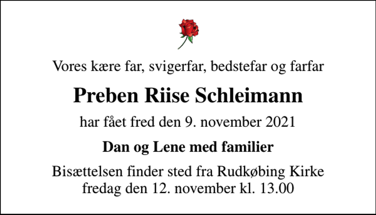 <p>Vores kære far, svigerfar, bedstefar og farfar<br />Preben Riise Schleimann<br />har fået fred den 9. november 2021<br />Dan og Lene med familier<br />Bisættelsen finder sted fra Rudkøbing Kirke fredag den 12. november kl. 13.00</p>