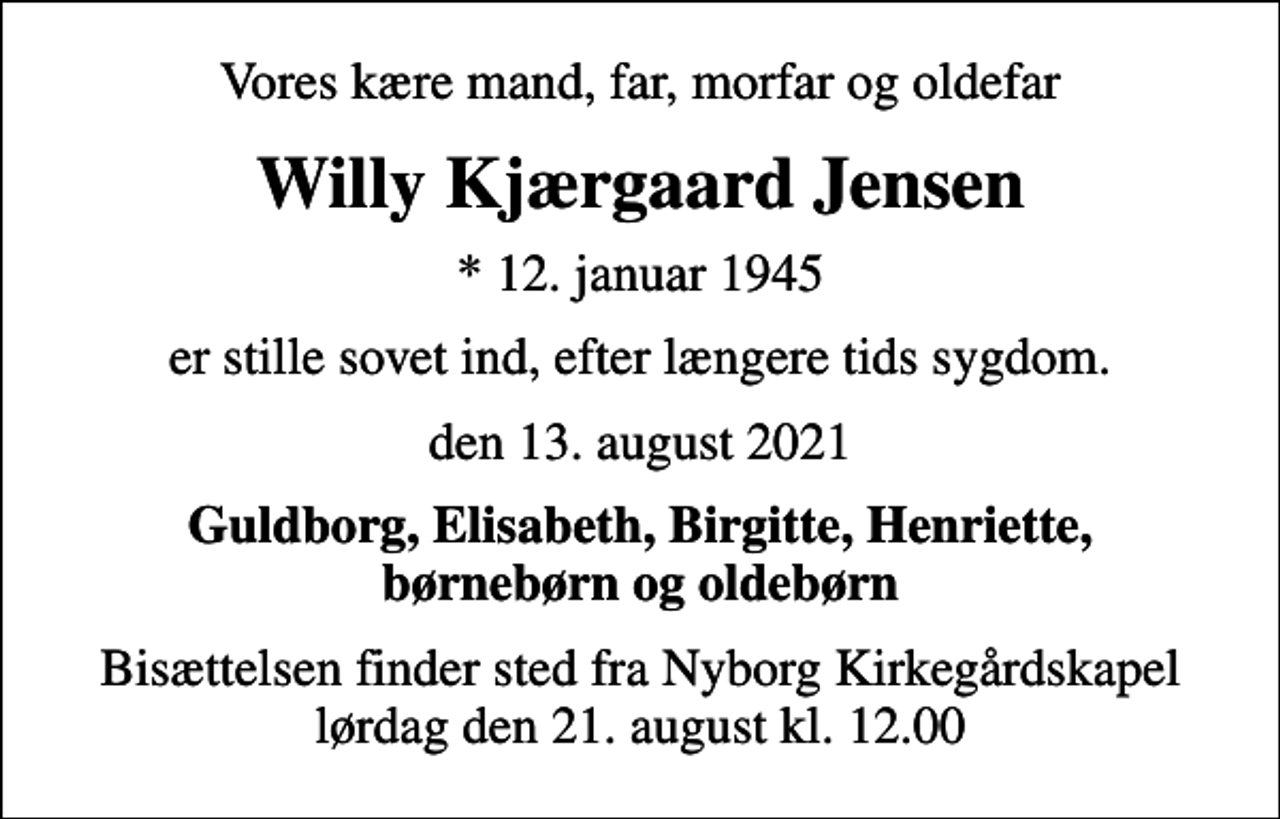 <p>Vores kære mand, far, morfar og oldefar<br />Willy Kjærgaard Jensen<br />* 12. januar 1945<br />er stille sovet ind, efter længere tids sygdom.<br />den 13. august 2021<br />Guldborg, Elisabeth, Birgitte, Henriette, børnebørn og oldebørn<br />Bisættelsen finder sted fra Nyborg Kirkegårdskapel lørdag den 21. august kl. 12.00</p>