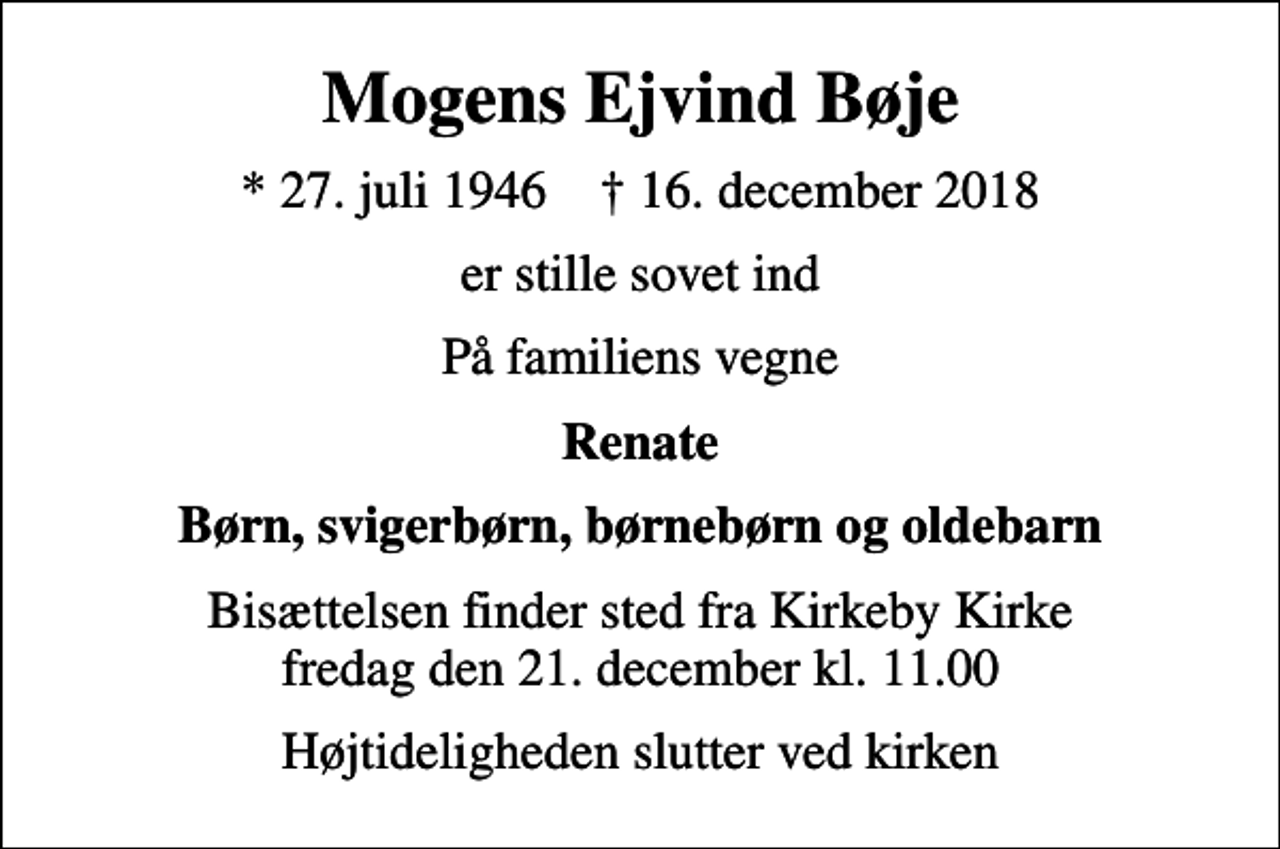 <p>Mogens Ejvind Bøje<br />* 27. juli 1946 ✝ 16. december 2018<br />er stille sovet ind<br />På familiens vegne<br />Renate<br />Børn, svigerbørn, børnebørn og oldebarn<br />Bisættelsen finder sted fra Kirkeby Kirke fredag den 21. december kl. 11.00<br />Højtideligheden slutter ved kirken</p>