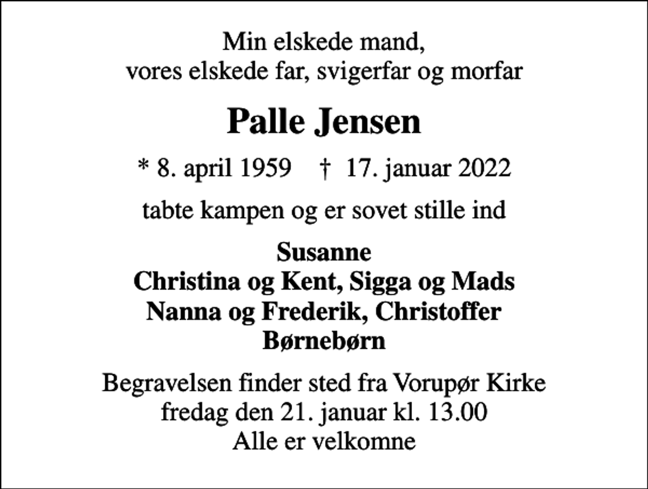 <p>Min elskede mand, vores elskede far, svigerfar og morfar<br />Palle Jensen<br />* 8. april 1959 ✝ 17. januar 2022<br />tabte kampen og er sovet stille ind<br />Susanne Christina og Kent, Sigga og Mads Nanna og Frederik, Christoffer Børnebørn<br />Begravelsen finder sted fra Vorupør Kirke fredag den 21. januar kl. 13.00 Alle er velkomne</p>