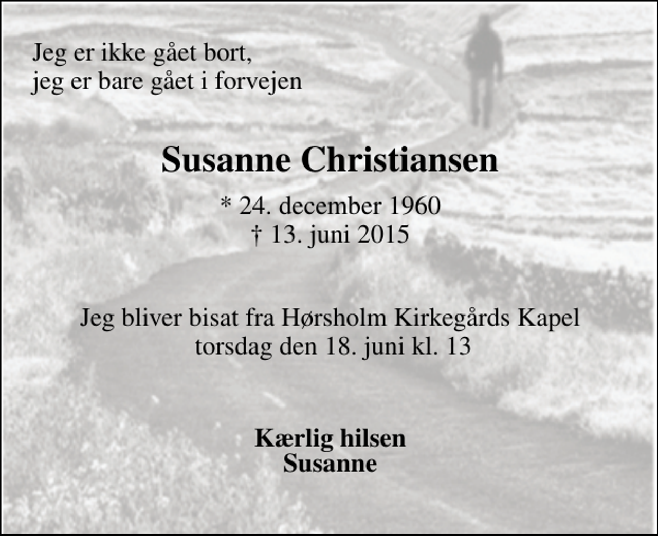 <p>Jeg er ikke gået bort, jeg er bare gået i forvejen<br />Susanne Christiansen<br />* 24. december 1960 ✝ 13. juni 2015<br />Jeg bliver bisat fra Hørsholm Kirkegårds Kapel torsdag den 18. juni kl. ?<br />Kærlig hilsen Susanne</p>