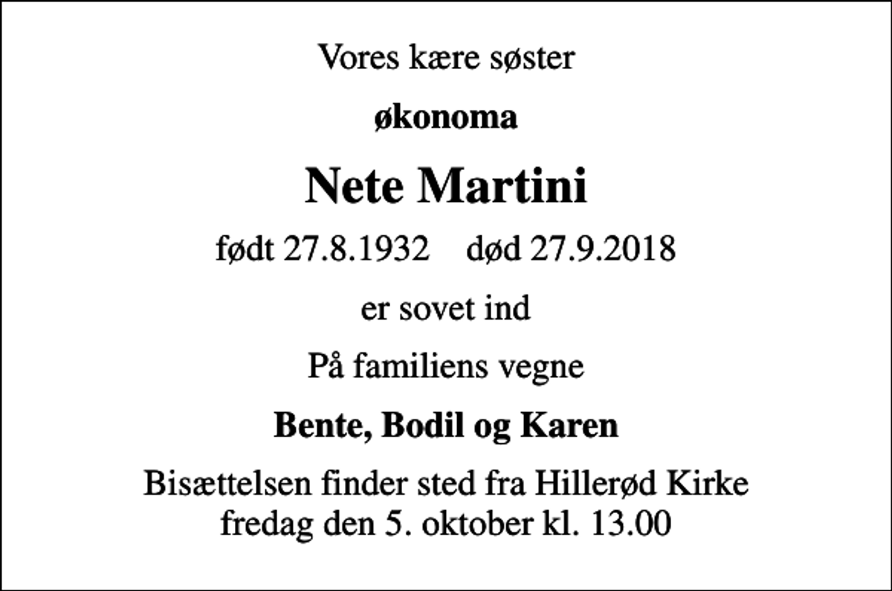 <p>Vores kære søster<br />økonoma<br />Nete Martini<br />født 27.8.1932 død 27.9.2018<br />er sovet ind<br />På familiens vegne<br />Bente, Bodil og Karen<br />Bisættelsen finder sted fra Hillerød Kirke fredag den 5. oktober kl. 13.00</p>