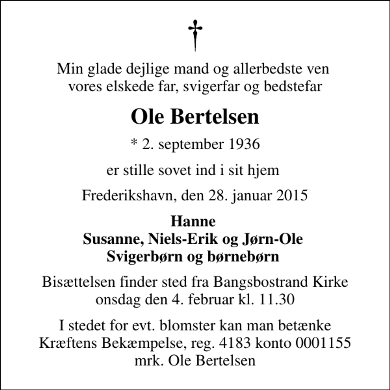 <p>Min glade dejlige mand og allerbedste ven vores elskede far, svigerfar og bedstefar<br />Ole Bertelsen<br />* 2. september 1936<br />er stille sovet ind i sit hjem<br />Frederikshavn, den 28. januar 2015<br />Hanne Susanne, Niels-Erik og Jørn-Ole Svigerbørn og børnebørn<br />Bisættelsen finder sted fra Bangsbostrand Kirke onsdag den 4. februar kl. 11.30<br />I stedet for evt. blomster kan man betænke<br />Kræftens Bekæmpelse reg.4183konto0001155mrk. Ole<br />Bertelsen</p>
