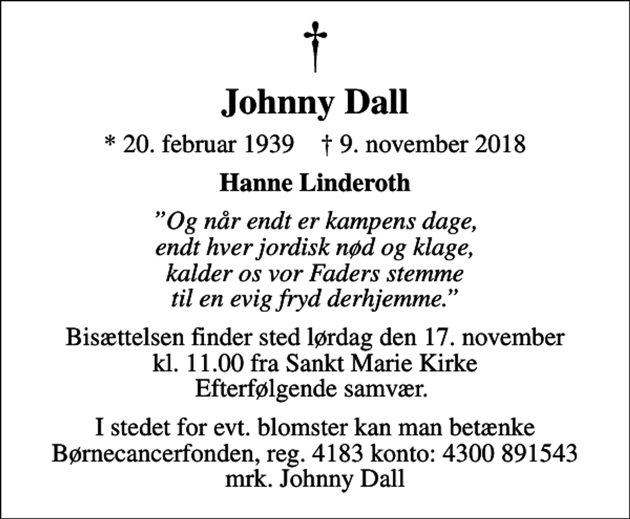 <p>Johnny Dall<br />* 20. februar 1939 ✝ 9. november 2018<br />Hanne Linderoth<br />Og når endt er kampens dage, endt hver jordisk nød og klage, kalder os vor Faders stemme til en evig fryd derhjemme.<br />Bisættelsen finder sted lørdag den 17. november kl. 11.00 fra Sankt Marie Kirke Efterfølgende samvær.<br />I stedet for evt. blomster kan man betænke<br />Børnecancerfonden reg.4183konto:4300891543mrk. Johnny<br />Dall</p>