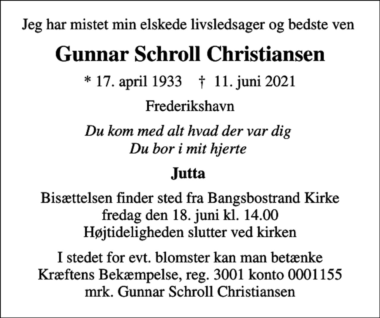 <p>Jeg har mistet min elskede livsledsager og bedste ven<br />Gunnar Schroll Christiansen<br />* 17. april 1933 ✝ 11. juni 2021<br />Frederikshavn<br />Du kom med alt hvad der var dig Du bor i mit hjerte<br />Jutta<br />Bisættelsen finder sted fra Bangsbostrand Kirke fredag den 18. juni kl. 14.00 Højtideligheden slutter ved kirken<br />I stedet for evt. blomster kan man betænke<br />Kræftens Bekæmpelse reg.3001konto0001155mrk. Gunnar Schroll<br />Christiansen</p>