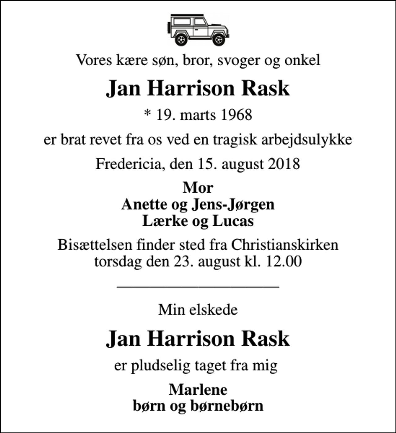 <p>Vores kære søn, bror, svoger og onkel<br />Jan Harrison Rask<br />* 19. marts 1968<br />er brat revet fra os ved en tragisk arbejdsulykke<br />Fredericia, den 15. august 2018<br />Mor Anette og Jens-Jørgen Lærke og Lucas<br />Bisættelsen finder sted fra Christianskirken torsdag den 23. august kl. 12.00<br />Min elskede<br />Jan Harrison Rask<br />er pludselig taget fra mig<br />Marlene børn og børnebørn</p>