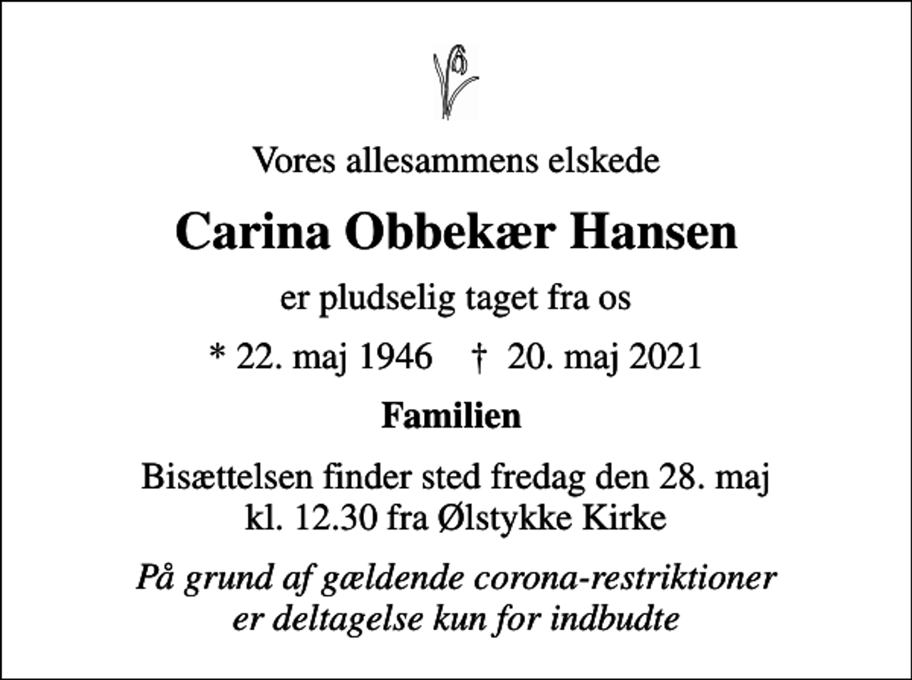 <p>Vores allesammens elskede<br />Carina Obbekær Hansen<br />er pludselig taget fra os<br />* 22. maj 1946 ✝ 20. maj 2021<br />Familien<br />Bisættelsen finder sted fredag den 28. maj kl. 12.30 fra Ølstykke Kirke<br />På grund af gældende corona-restriktioner er deltagelse kun for indbudte</p>
