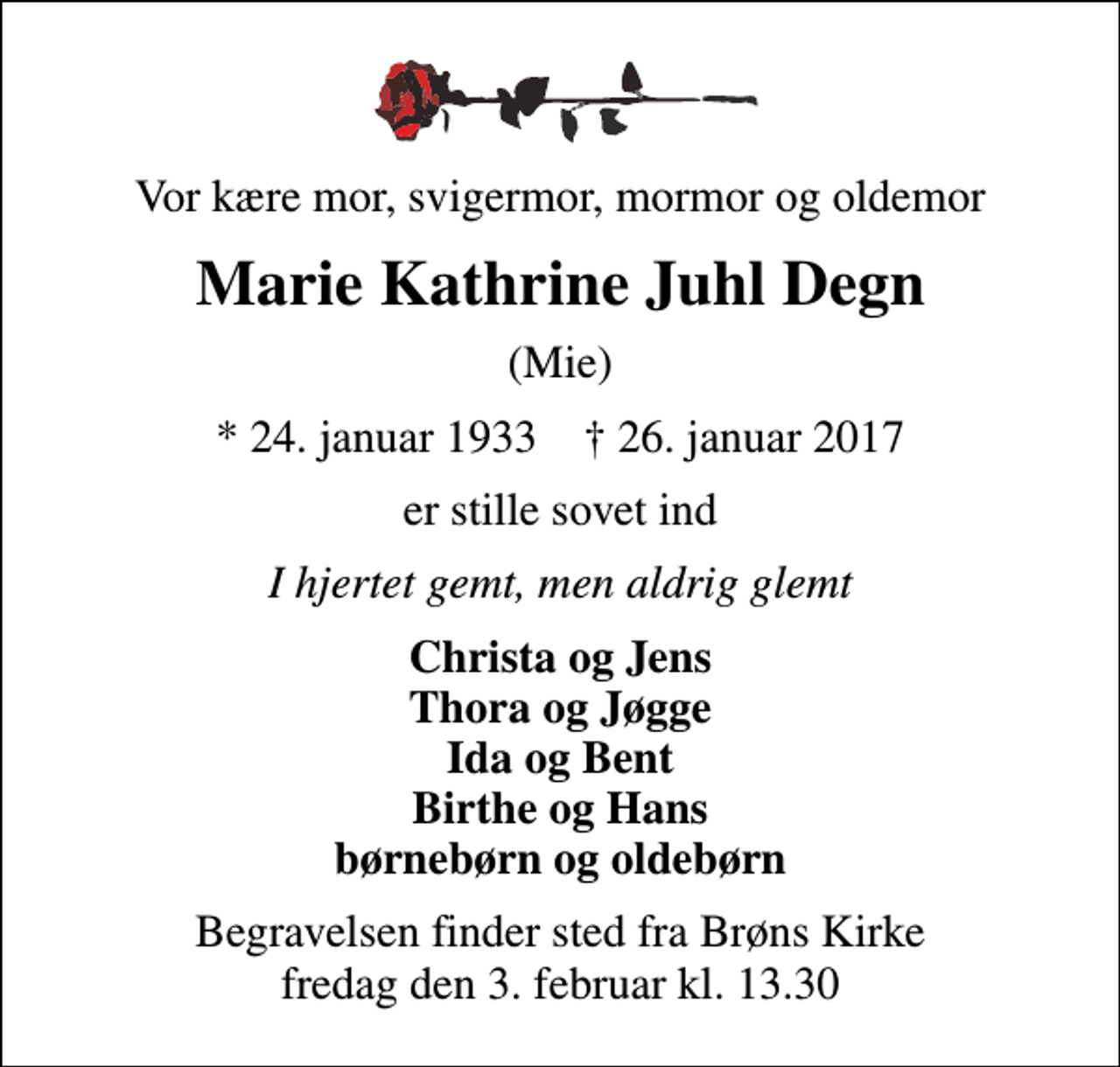 <p>Vor kære mor, svigermor, mormor og oldemor<br />Marie Kathrine Juhl Degn<br />(Mie)<br />* 24. januar 1933 ✝ 26. januar 2017<br />er stille sovet ind<br />I hjertet gemt, men aldrig glemt<br />Christa og Jens Thora og Jøgge Ida og Bent Birthe og Hans børnebørn og oldebørn<br />Begravelsen finder sted fra Brøns Kirke fredag den 3. februar kl. 13.30</p>