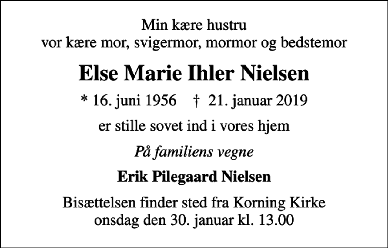 <p>Min kære hustru vor kære mor, svigermor, mormor og bedstemor<br />Else Marie Ihler Nielsen<br />* 16. juni 1956 ✝ 21. januar 2019<br />er stille sovet ind i vores hjem<br />På familiens vegne<br />Erik Pilegaard Nielsen<br />Bisættelsen finder sted fra Korning Kirke onsdag den 30. januar kl. 13.00</p>
