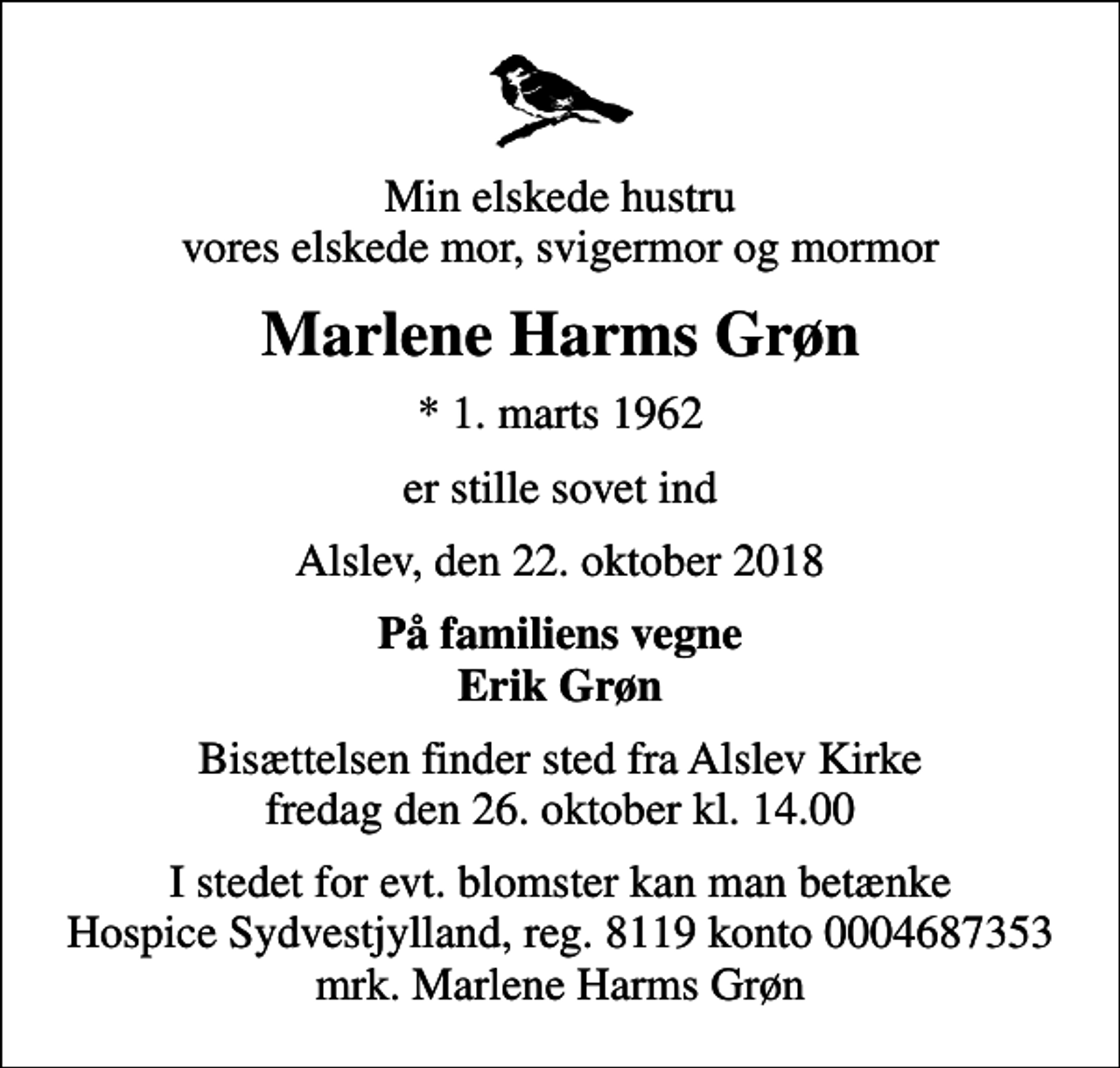 <p>Min elskede hustru vores elskede mor, svigermor og mormor<br />Marlene Harms Grøn<br />* 1. marts 1962<br />er stille sovet ind<br />Alslev, den 22. oktober 2018<br />På familiens vegne Erik Grøn<br />Bisættelsen finder sted fra Alslev Kirke fredag den 26. oktober kl. 14.00<br />I stedet for evt. blomster kan man betænke<br />Hospice Sydvestjylland, Støtteforening Reg.8119konto0004687353mrk. Marlene Harms<br />Grøn</p>