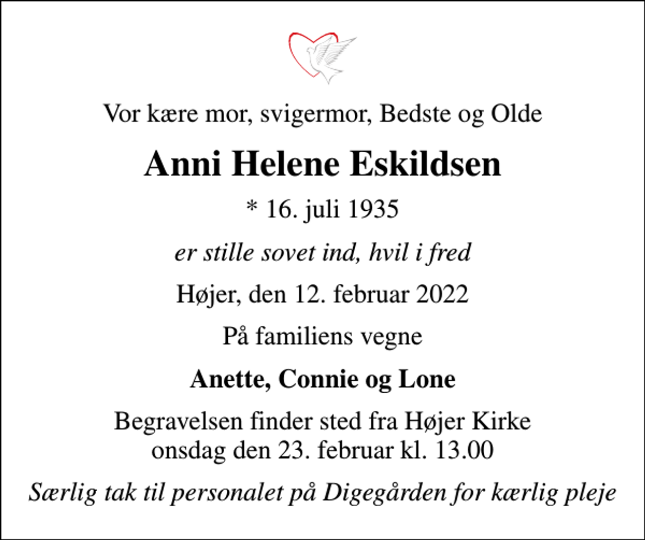 <p>Vor kære mor, svigermor, Bedste og Olde<br />Anni Helene Eskildsen<br />* 16. juli 1935<br />er stille sovet ind, hvil i fred<br />Højer, den 12. februar 2022<br />På familiens vegne<br />Anette, Connie og Lone<br />Begravelsen finder sted fra Højer Kirke onsdag den 23. februar kl. 13.00<br />Særlig tak til personalet på Digegården for kærlig pleje</p>