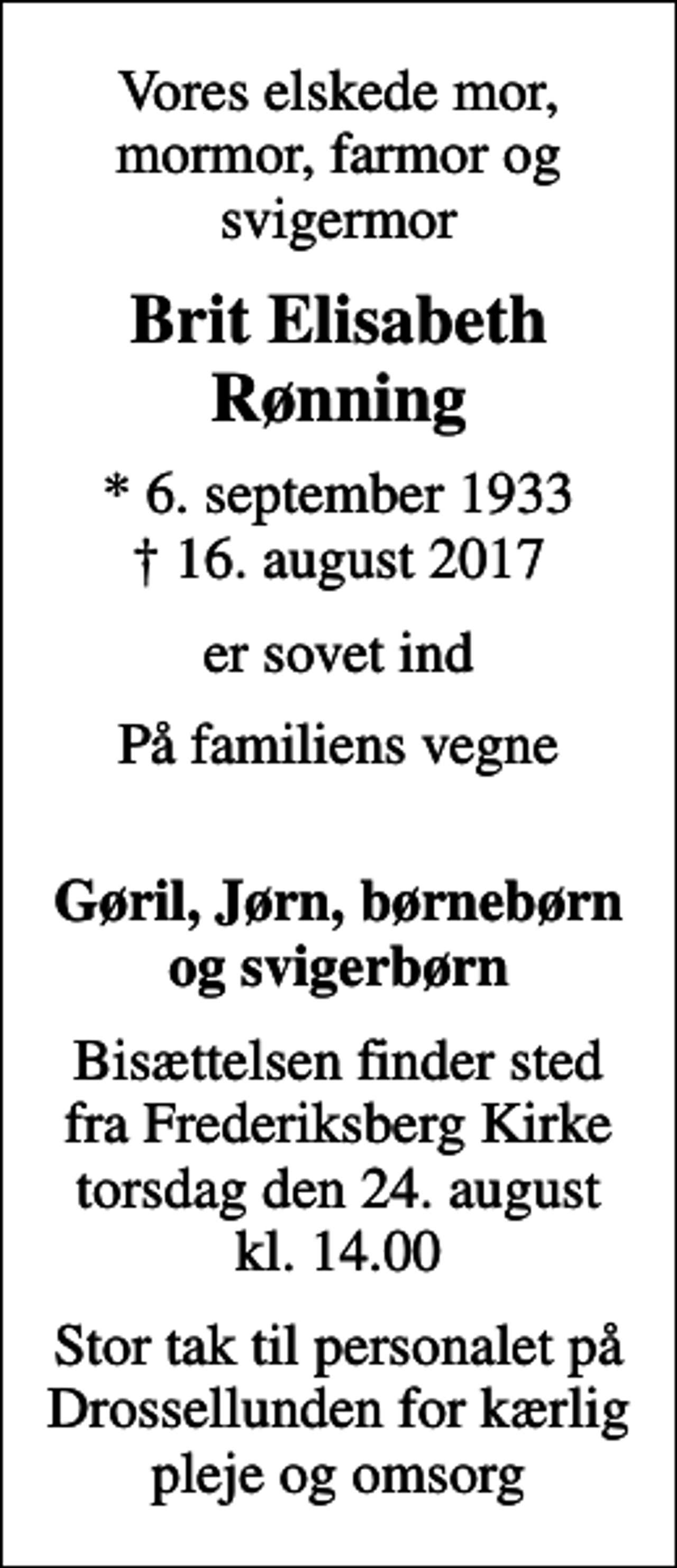 <p>Vores elskede mor, mormor, farmor og svigermor<br />Brit Elisabeth Rønning<br />* 6. september 1933<br />✝ 16. august 2017<br />er sovet ind<br />På familiens vegne<br />Gøril, Jørn, børnebørn og svigerbørn<br />Bisættelsen finder sted fra Frederiksberg Kirke torsdag den 24. august kl. 14.00<br />Stor tak til personalet på Drossellunden for kærlig pleje og omsorg</p>
