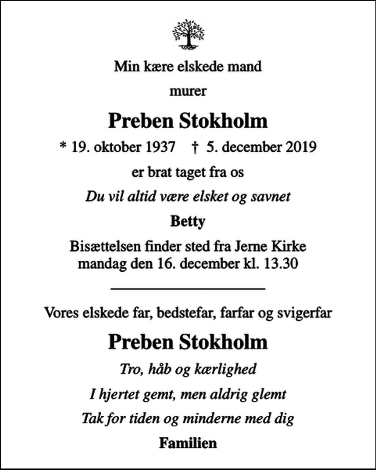 <p>Min kære elskede mand<br />murer<br />Preben Stokholm<br />* 19. oktober 1937 ✝ 5. december 2019<br />er brat taget fra os<br />Du vil altid være elsket og savnet<br />Betty<br />Bisættelsen finder sted fra Jerne Kirke mandag den 16. december kl. 13.30<br />Vores elskede far, bedstefar, farfar og svigerfar<br />Preben Stokholm<br />Tro, håb og kærlighed<br />I hjertet gemt, men aldrig glemt<br />Tak for tiden og minderne med dig<br />Familien</p>
