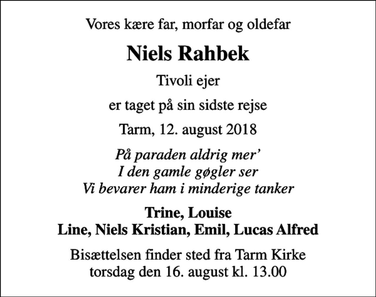 <p>Vores kære far, morfar og oldefar<br />Niels Rahbek<br />Tivoli ejer<br />er taget på sin sidste rejse<br />Tarm, 12. august 2018<br />På paraden aldrig mer I den gamle gøgler ser Vi bevarer ham i minderige tanker<br />Trine, Louise Line, Niels Kristian, Emil, Lucas Alfred<br />Bisættelsen finder sted fra Tarm Kirke torsdag den 16. august kl. 13.00</p>
