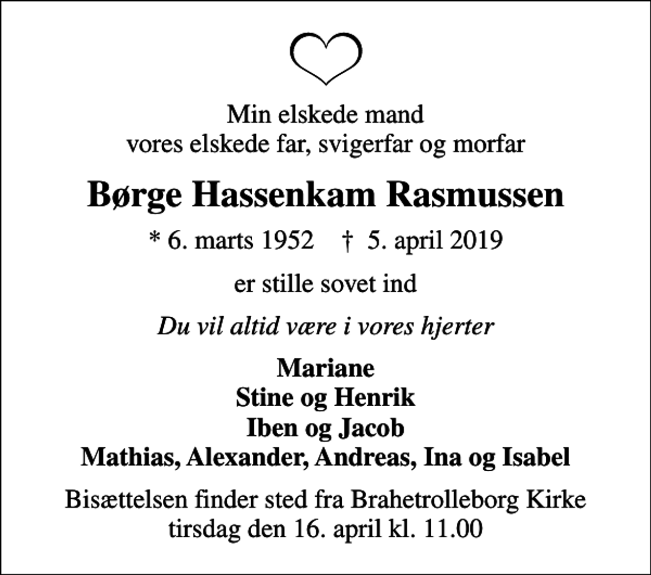 <p>Min elskede mand vores elskede far, svigerfar og morfar<br />Børge Hassenkam Rasmussen<br />* 6. marts 1952 ✝ 5. april 2019<br />er stille sovet ind<br />Du vil altid være i vores hjerter<br />Mariane Stine og Henrik Iben og Jacob Mathias, Alexander, Andreas, Ina og Isabel<br />Bisættelsen finder sted fra Brahetrolleborg Kirke tirsdag den 16. april kl. 11.00</p>