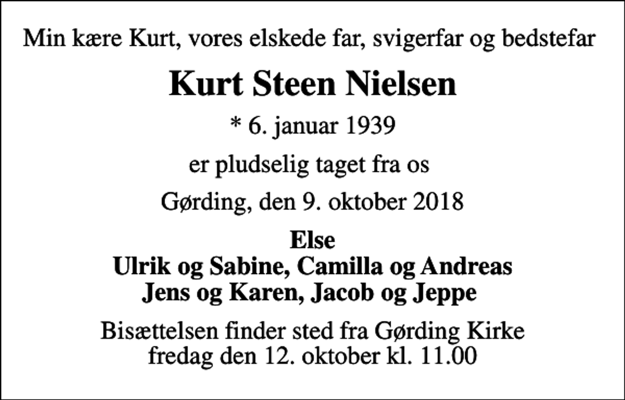 <p>Min kære Kurt, vores elskede far, svigerfar og bedstefar<br />Kurt Steen Nielsen<br />* 6. januar 1939<br />er pludselig taget fra os<br />Gørding, den 9. oktober 2018<br />Else Ulrik og Sabine, Camilla og Andreas Jens og Karen, Jacob og Jeppe<br />Bisættelsen finder sted fra Gørding Kirke fredag den 12. oktober kl. 11.00</p>