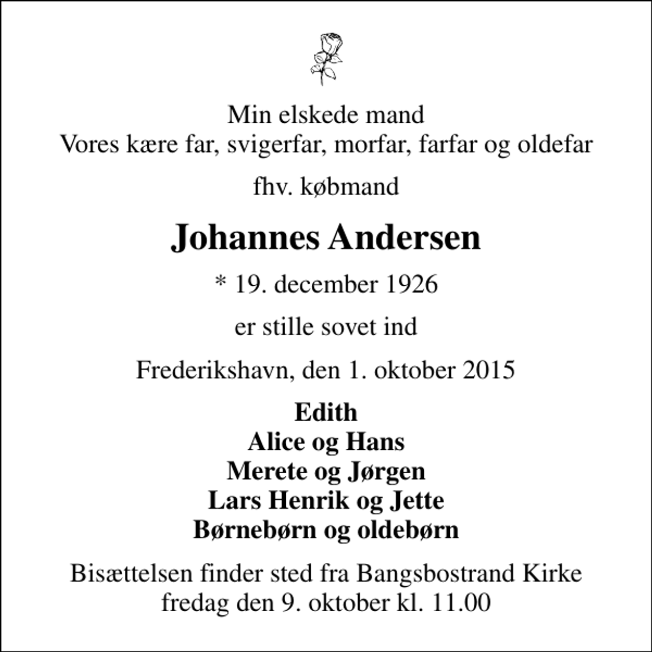 <p>Min elskede mand Vores kære far, svigerfar, morfar, farfar og oldefar<br />fhv. købmand<br />Johannes Andersen<br />* 19. december 1926<br />er stille sovet ind<br />Frederikshavn, den 1. oktober 2015<br />Edith Alice og Hans Merete og Jørgen Lars Henrik og Jette Børnebørn og oldebørn<br />Bisættelsen finder sted fra Bangsbostrand Kirke fredag den 9. oktober kl. 11.00</p>