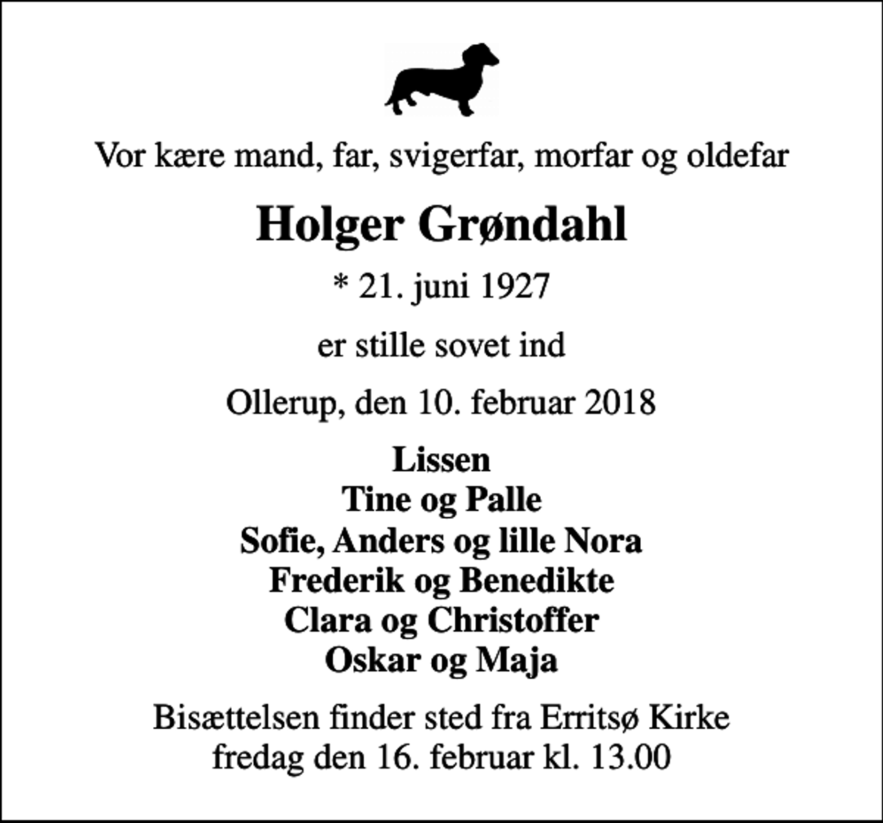 <p>Vor kære mand, far, svigerfar, morfar og oldefar<br />Holger Grøndahl<br />* 21. juni 1927<br />er stille sovet ind<br />Ollerup, den 10. februar 2018<br />Lissen Tine og Palle Sofie, Anders og lille Nora Frederik og Benedikte Clara og Christoffer Oskar og Maja<br />Bisættelsen finder sted fra Erritsø Kirke, Fredericia fredag den 16. februar kl. 13.00</p>