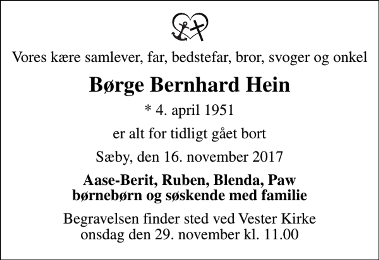 <p>Vores kære samlever, far, bedstefar, bror, svoger og onkel<br />Børge Bernhard Hein<br />* 4. april 1951<br />er alt for tidligt gået bort<br />Sæby, den 16. november 2017<br />Aase-Berit, Ruben, Blenda, Paw børnebørn og søskende med familie<br />Begravelsen finder sted ved Vester Kirke onsdag den 29. november kl. 11.00</p>