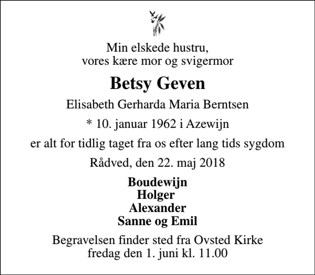 <p>Min elskede hustru, vores kære mor og svigermor<br />Betsy Geven<br />Elisabeth Gerharda Maria Berntsen<br />* 10. januar 1962 i Azewijn<br />er alt for tidlig taget fra os efter lang tids sygdom<br />Rådved, den 22. maj 2018<br />Boudewijn Holger Alexander Sanne og Emil<br />Begravelsen finder sted fra Ovsted Kirke fredag den 1. juni kl. 11.00</p>