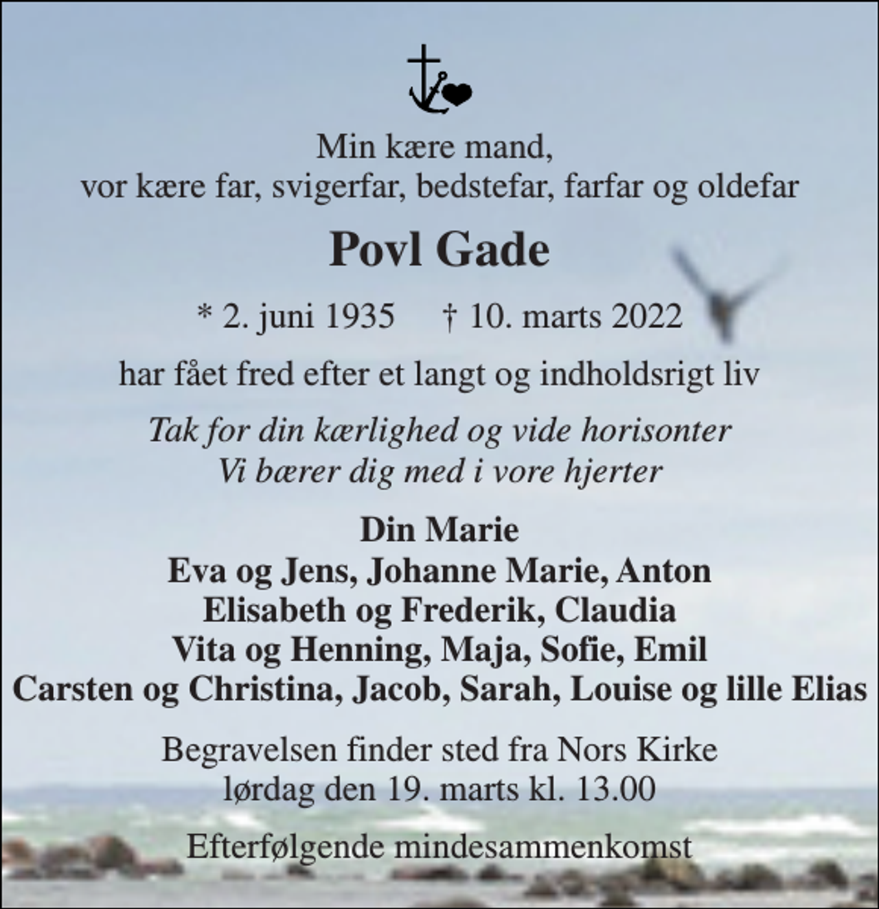 <p>Min kære mand, vor kære far, svigerfar, bedstefar, farfar og oldefar<br />Povl Gade<br />*​​ 2. juni 1935​​ †​​ 10. marts 2022<br />har fået fred efter et langt og indholdsrigt liv<br />Tak for din kærlighed og vide horisonter Vi bærer dig med i vore hjerter<br />Din Marie Eva og Jens, Johanne Marie, Anton Elisabeth og Frederik, Claudia Vita og Henning, Maja, Sofie, Emil Carsten og Christina, Jacob, Sarah, Louise og lille Elias<br />Begravelsen​ finder sted fra Nors Kirke​ lørdag den 19. marts​ kl. 13.00<br />Efterfølgende mindesammenkomst</p>