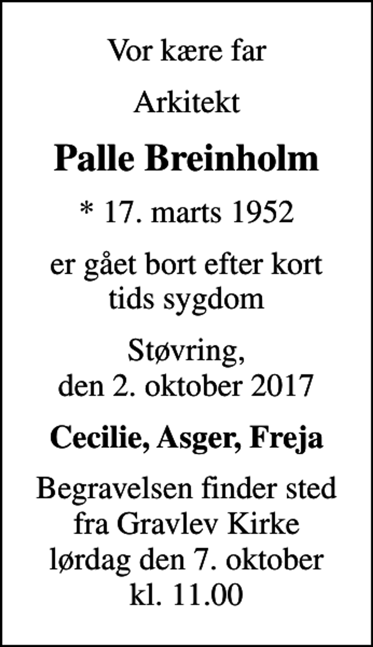 <p>Vor kære far<br />Arkitekt<br />Palle Breinholm<br />* 17. marts 1952<br />er gået bort efter kort tids sygdom<br />Støvring, den 2. oktober 2017<br />Cecilie, Asger, Freja<br />Begravelsen finder sted fra Gravlev Kirke lørdag den 7. oktober kl. 11.00</p>