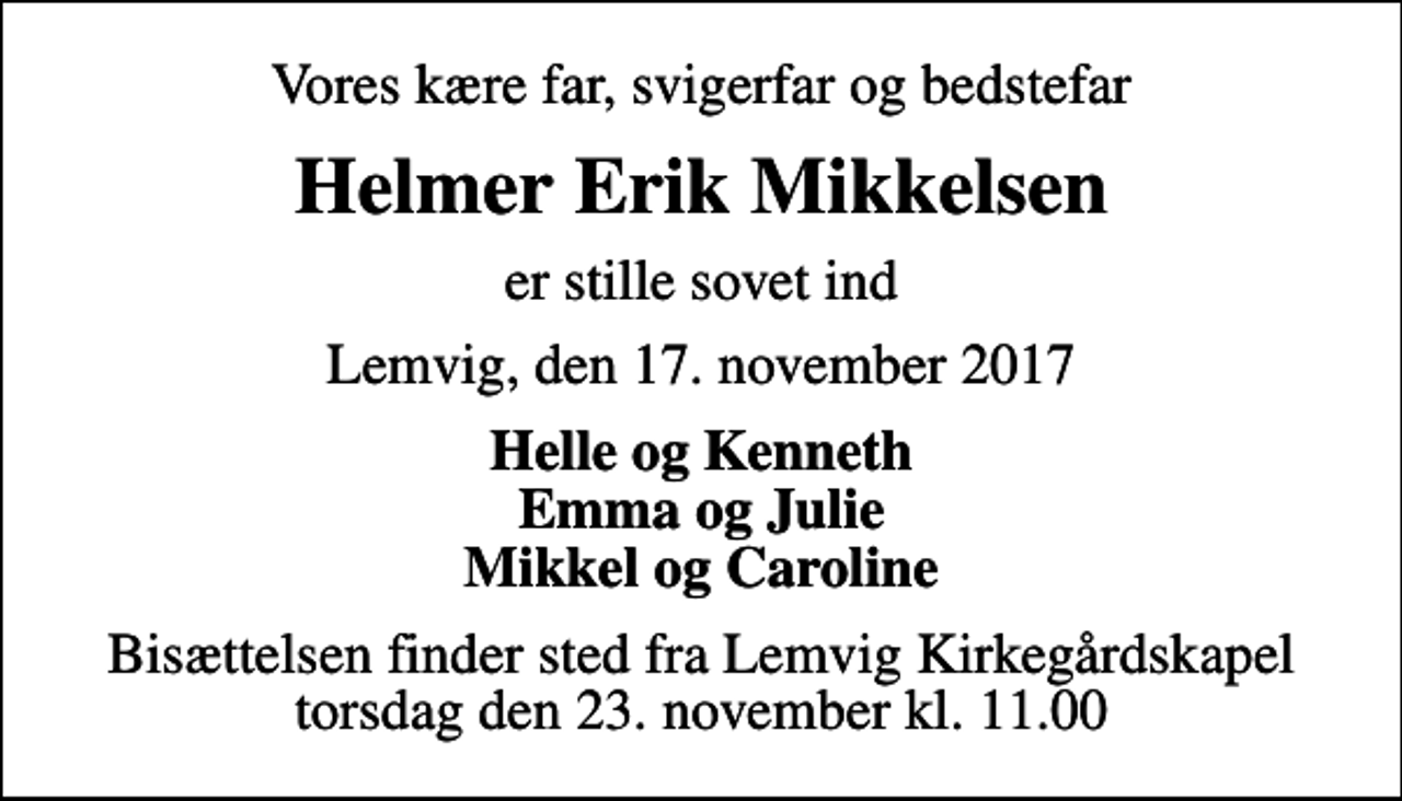 <p>Vores kære far, svigerfar og bedstefar<br />Helmer Erik Mikkelsen<br />er stille sovet ind<br />Lemvig, den 17. november 2017<br />Helle og Kenneth Emma og Julie Mikkel og Caroline<br />Bisættelsen finder sted fra Lemvig Kirkegårdskapel torsdag den 23. november kl. 11.00</p>