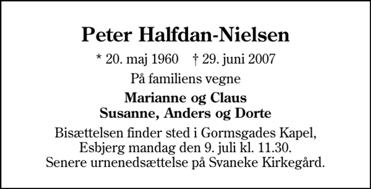 <p>Peter Halfdan-Nielsen<br />* 20. maj 1960 ✝ 29. juni 2007<br />På familiens vegne<br />Marianne og Claus Susanne, Anders og Dorte<br />Bisættelsen finder sted i Gormsgades Kapel mandag den 9. juli kl. 11.30 Senere urnenedsættelse på Svaneke Kirkegård.</p>