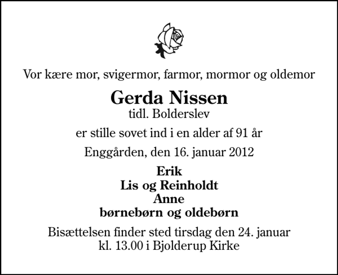 <p>Vor kære mor, svigermor, farmor, mormor og oldemor<br />Gerda Nissen<br />tidl. Bolderslev<br />er stille sovet ind i en alder af 91 år<br />Enggården, den 16. januar 2012<br />Erik Lis og Reinholdt Anne børnebørn og oldebørn<br />Bisættelsen finder sted tirsdag den 24. januar kl. 13.00 i Bjolderup Kirke</p>