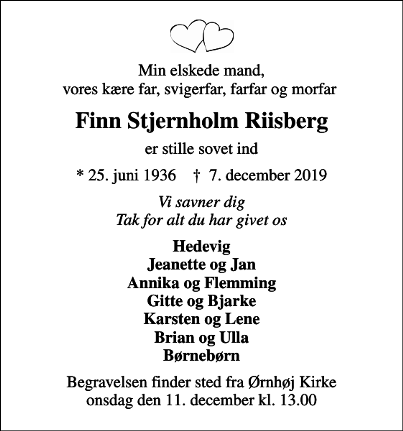 <p>Min elskede mand, vores kære far, svigerfar, farfar og morfar<br />Finn Stjernholm Riisberg<br />er stille sovet ind<br />* 25. juni 1936 ✝ 7. december 2019<br />Vi savner dig Tak for alt du har givet os<br />Hedevig Jeanette og Jan Annika og Flemming Gitte og Bjarke Karsten og Lene Brian og Ulla Børnebørn<br />Begravelsen finder sted fra Ørnhøj Kirke onsdag den 11. december kl. 13.00</p>