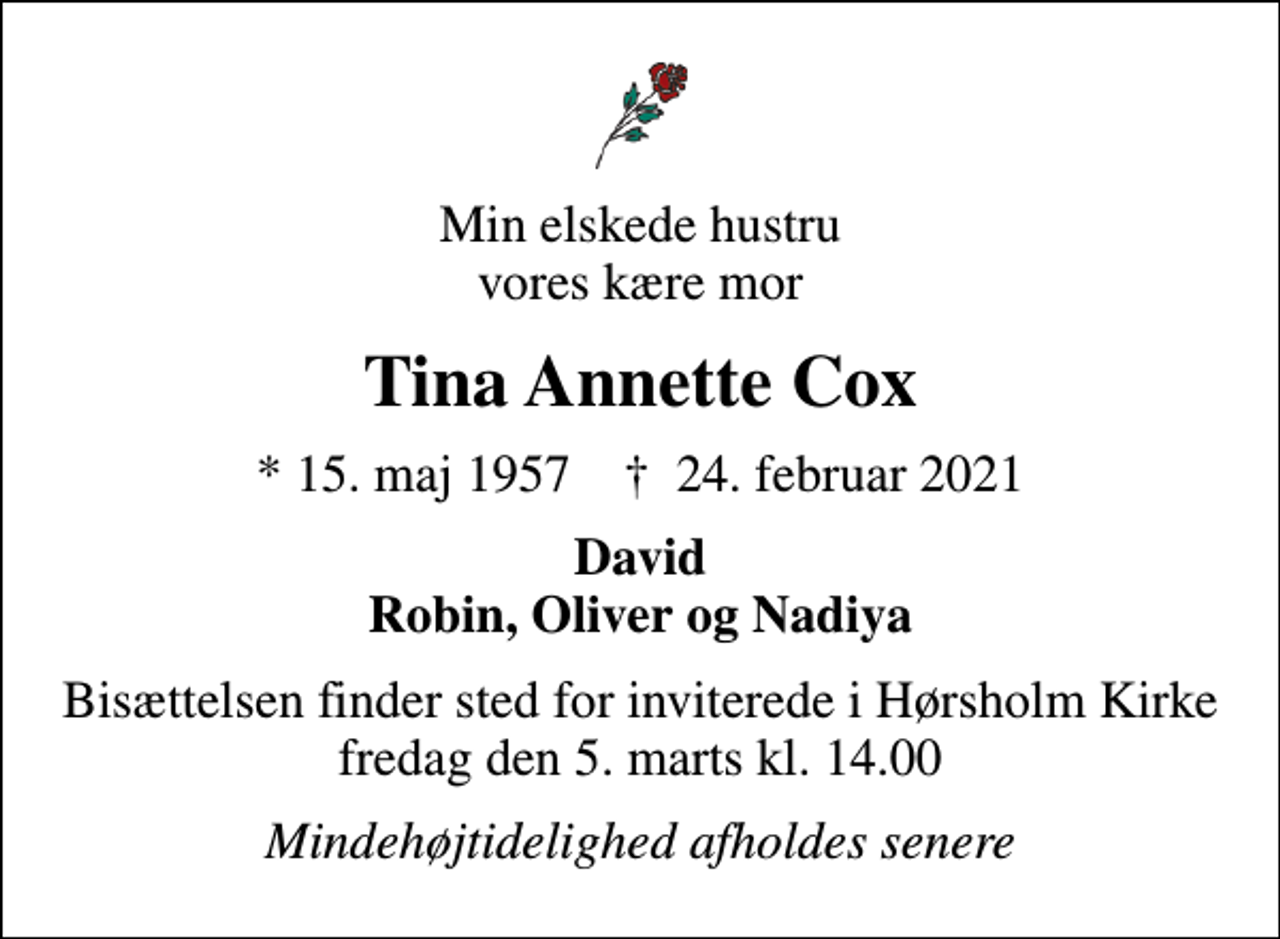 <p>Min elskede hustru vores kære mor<br />Tina Annette Cox<br />* 15. maj 1957 ✝ 24. februar 2021<br />David Robin, Oliver og Nadiya<br />Bisættelsen finder sted for inviterede i Hørsholm Kirke fredag den 5. marts kl. 14.00<br />Mindehøjtidelighed afholdes senere</p>