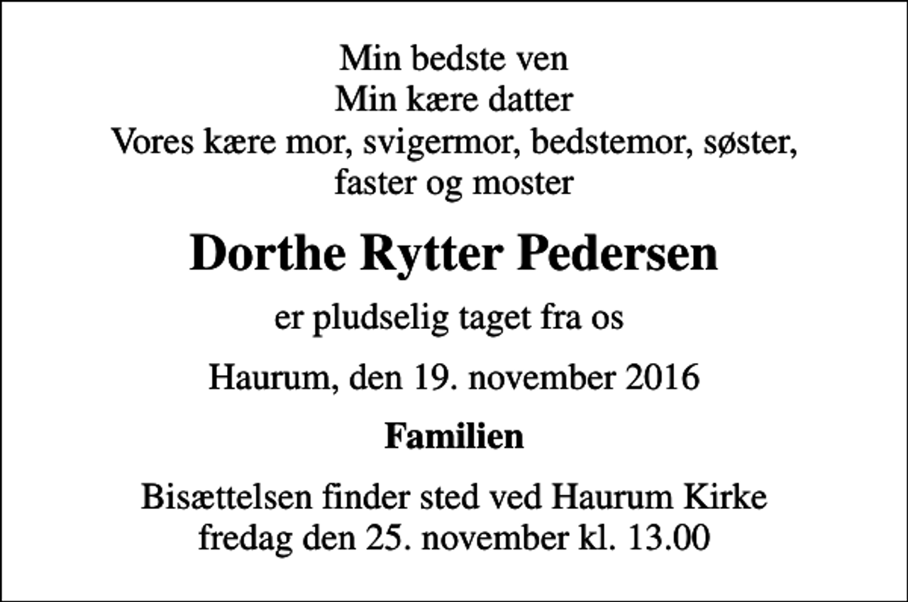 <p>Min bedste ven Min kære datter Vores kære mor, svigermor, bedstemor, søster, faster og moster<br />Dorthe Rytter Pedersen<br />er pludselig taget fra os<br />Haurum, den 19. november 2016<br />Familien<br />Bisættelsen finder sted ved Haurum Kirke fredag den 25. november kl. 13.00</p>