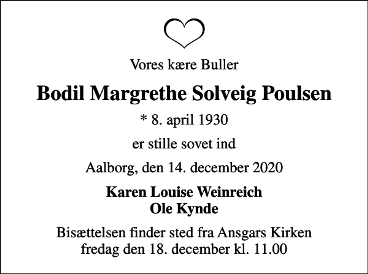 <p>Vores kære Buller<br />Bodil Margrethe Solveig Poulsen<br />* 8. april 1930<br />er stille sovet ind<br />Aalborg, den 14. december 2020<br />Karen Louise Weinreich Ole Kynde<br />Bisættelsen finder sted fra Ansgars Kirken fredag den 18. december kl. 11.00</p>