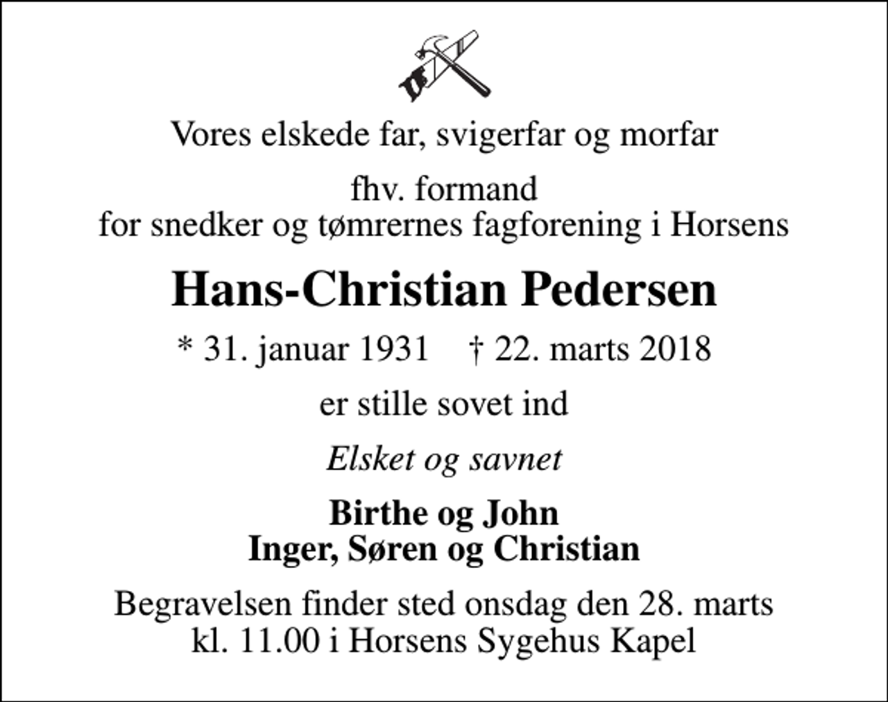 <p>Vores elskede far, svigerfar og morfar<br />fhv. formand for snedker og tømrernes fagforening i Horsens<br />Hans-Christian Pedersen<br />* 31. januar 1931 ✝ 22. marts 2018<br />er stille sovet ind<br />Elsket og savnet<br />Birthe og John Inger, Søren og Christian<br />Begravelsen finder sted onsdag den 28. marts kl. 11.00 i Horsens Sygehus Kapel</p>
