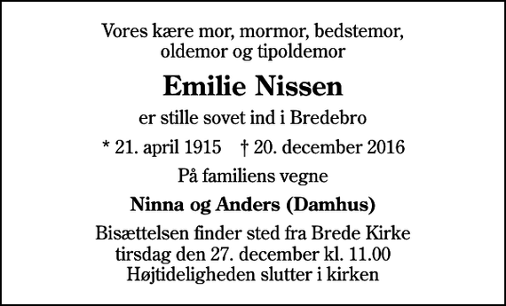 <p>Vores kære mor, mormor, bedstemor, oldemor og tipoldemor<br />Emilie Nissen<br />er stille sovet ind i Bredebro<br />* 21. april 1915 ✝ 20. december 2016<br />På familiens vegne<br />Ninna og Anders (Damhus)<br />Bisættelsen finder sted fra Brede Kirke tirsdag den 27. december kl. 11.00 Højtideligheden slutter i kirken</p>