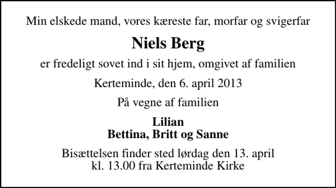 <p>Min elskede mand, vores kæreste far, morfar og svigerfar<br />Niels Berg<br />er fredeligt sovet ind i sit hjem, omgivet af familien<br />Kerteminde, den 6. april 2013<br />På vegne af familien<br />Lilian Bettina, Britt og Sanne<br />Bisættelsen finder sted lørdag den 13. april kl. 13.00 fra Kerteminde Kirke</p>