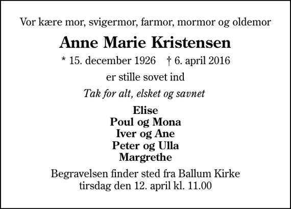 <p>Vor kære mor, svigermor, farmor, mormor og oldemor<br />Anne Marie Kristensen<br />* 15. december 1926 ✝ 6. april 2016<br />er stille sovet ind<br />Tak for alt, elsket og savnet<br />Elise Poul og Mona Iver og Ane Peter og Ulla Margrethe<br />Begravelsen finder sted fra Ballum Kirke tirsdag den 12. april kl. 11.00</p>