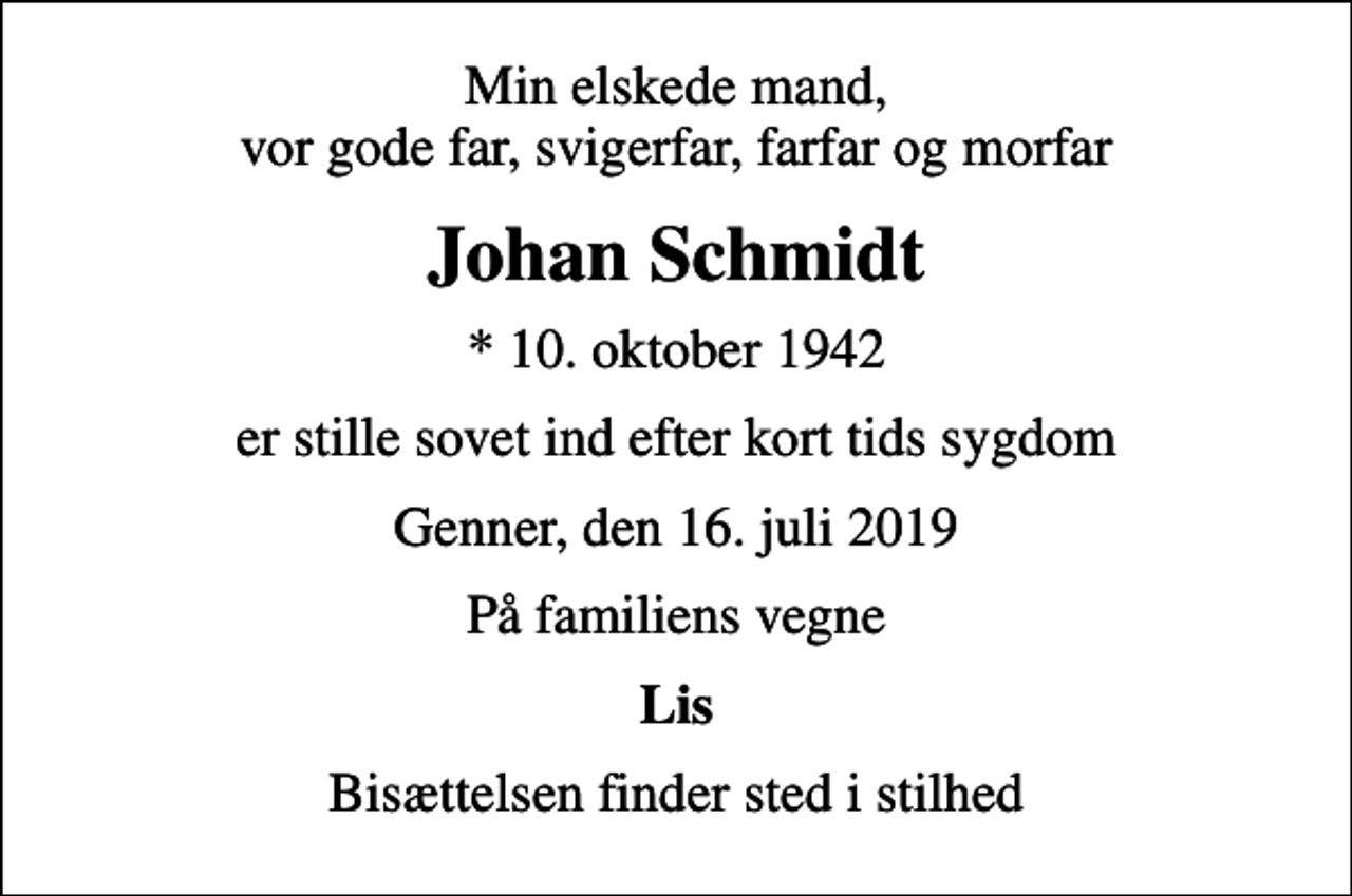 <p>Min elskede mand, vor gode far, svigerfar, farfar og morfar<br />Johan Schmidt<br />* 10. oktober 1942<br />er stille sovet ind efter kort tids sygdom<br />Genner, den 16. juli 2019<br />På familiens vegne<br />Lis<br />Bisættelsen finder sted i stilhed</p>