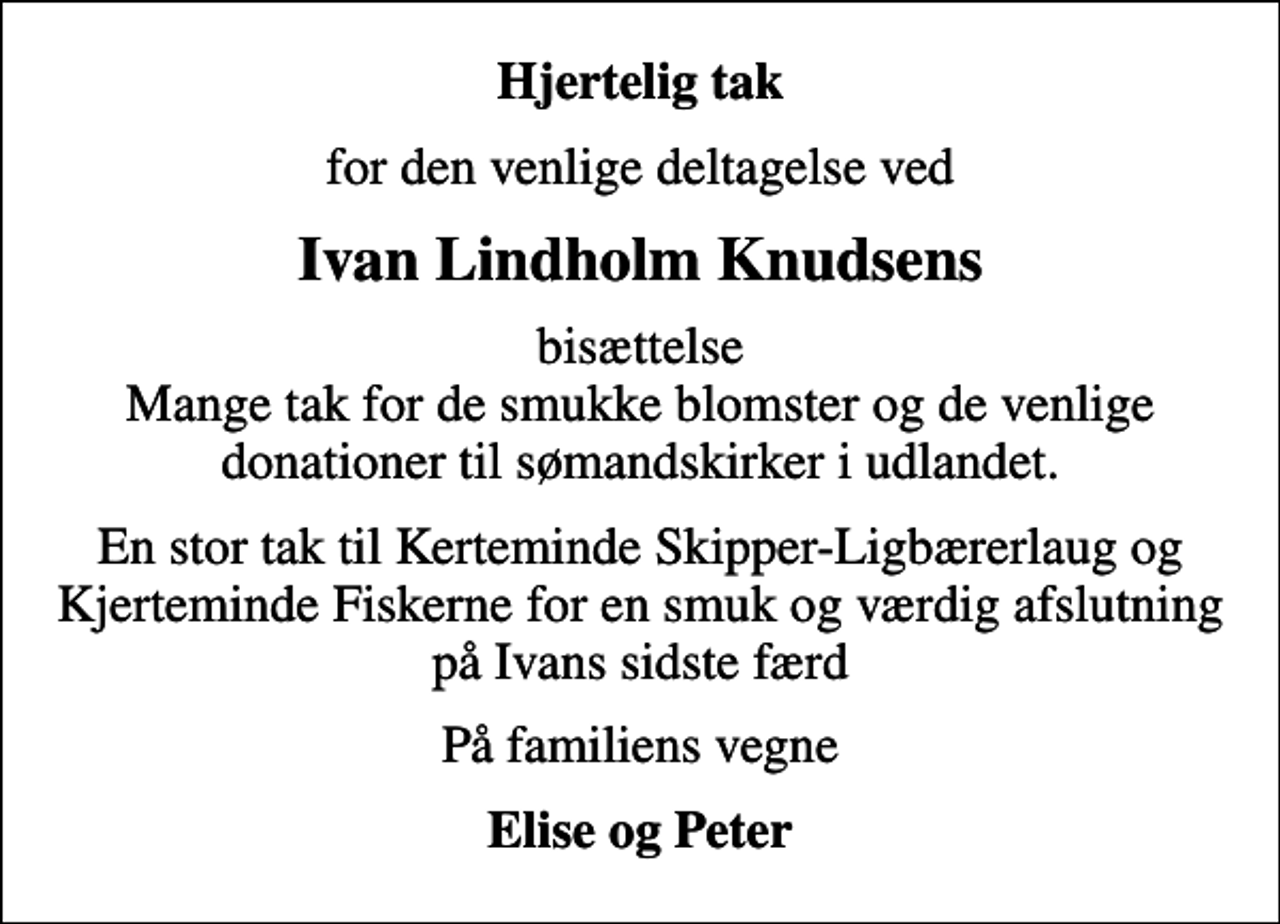 <p>Hjertelig tak<br />for den venlige deltagelse ved<br />Ivan Lindholm Knudsens<br />bisættelse Mange tak for de smukke blomster og de venlige donationer til sømandskirker i udlandet.<br />En stor tak til Kerteminde Skipper-Ligbærerlaug og Kjerteminde Fiskerne for en smuk og værdig afslutning på Ivans sidste færd<br />På familiens vegne<br />Elise og Peter</p>