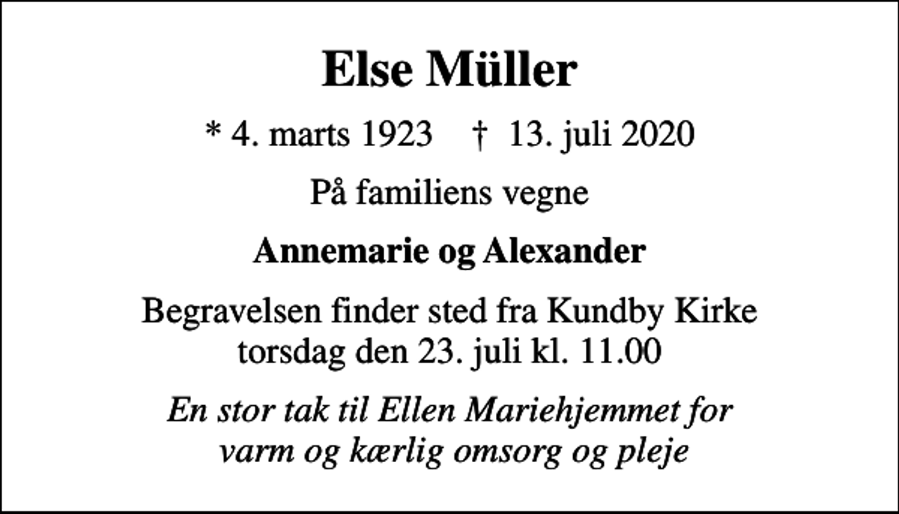 <p>Else Müller<br />* 4. marts 1923 ✝ 13. juli 2020<br />På familiens vegne<br />Annemarie og Alexander<br />Begravelsen finder sted fra Kundby Kirke torsdag den 23. juli kl. 11.00<br />En stor tak til Ellen Mariehjemmet for varm og kærlig omsorg og pleje</p>