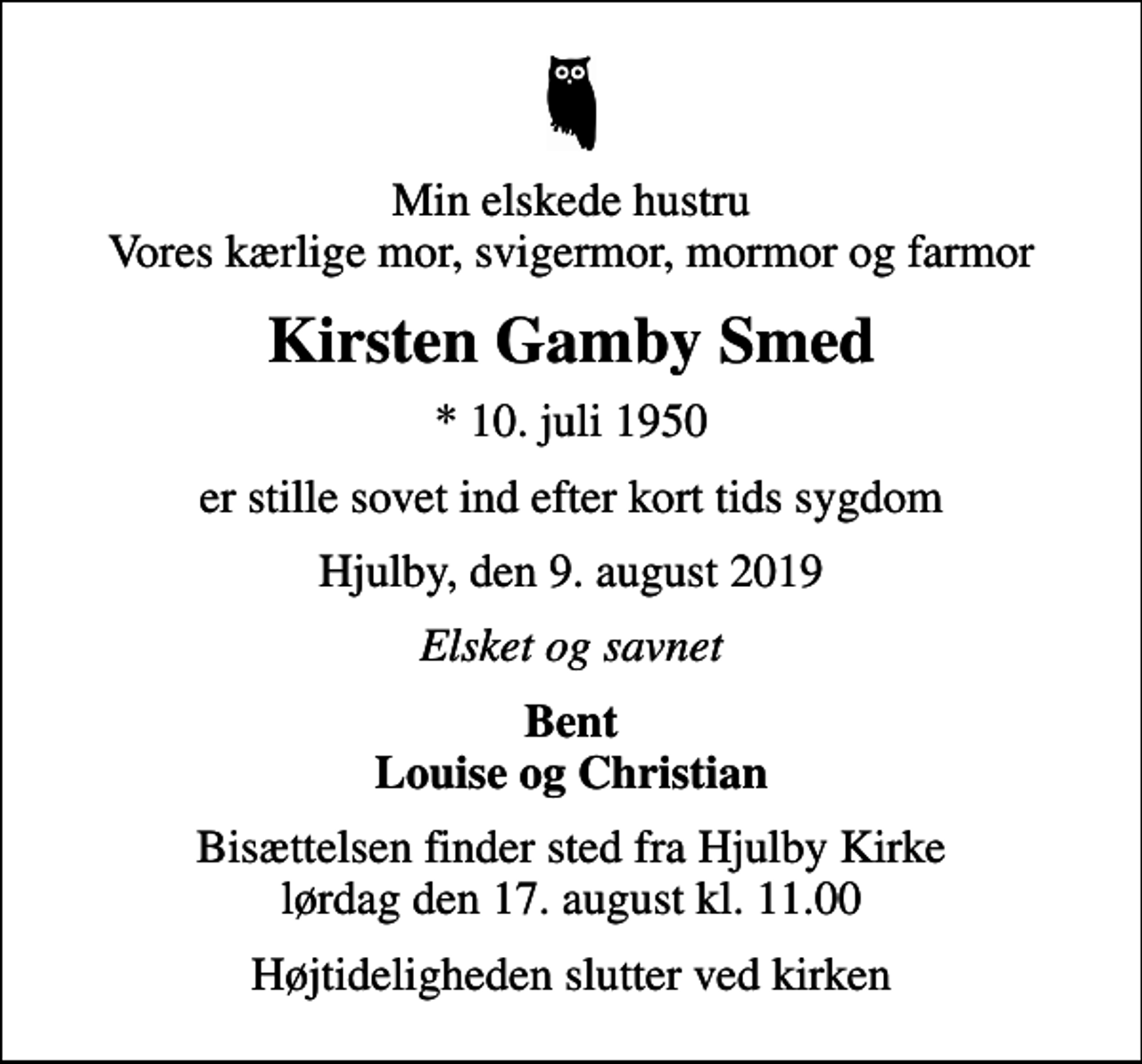 <p>Min elskede hustru Vores kærlige mor, svigermor, mormor og farmor<br />Kirsten Gamby Smed<br />* 10. juli 1950<br />er stille sovet ind efter kort tids sygdom<br />Hjulby, den 9. august 2019<br />Elsket og savnet<br />Bent Louise og Christian<br />Bisættelsen finder sted fra Hjulby Kirke lørdag den 17. august kl. 11.00<br />Højtideligheden slutter ved kirken</p>