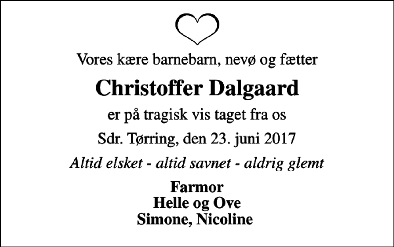 <p>Vores kære barnebarn, nevø og fætter<br />Christoffer Dalgaard<br />er på tragisk vis taget fra os<br />Sdr. Tørring, den 23. juni 2017<br />Altid elsket - altid savnet - aldrig glemt<br />Farmor Helle og Ove Simone, Nicoline</p>