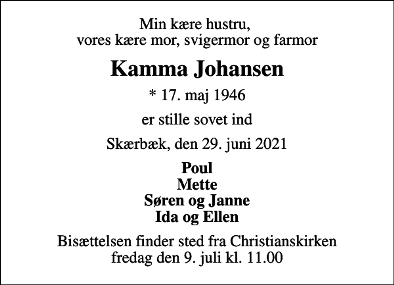 <p>Min kære hustru, vores kære mor, svigermor og farmor<br />Kamma Johansen<br />* 17. maj 1946<br />er stille sovet ind<br />Skærbæk, den 29. juni 2021<br />Poul Mette Søren og Janne Ida og Ellen<br />Bisættelsen finder sted fra Christianskirken fredag den 9. juli kl. 11.00</p>