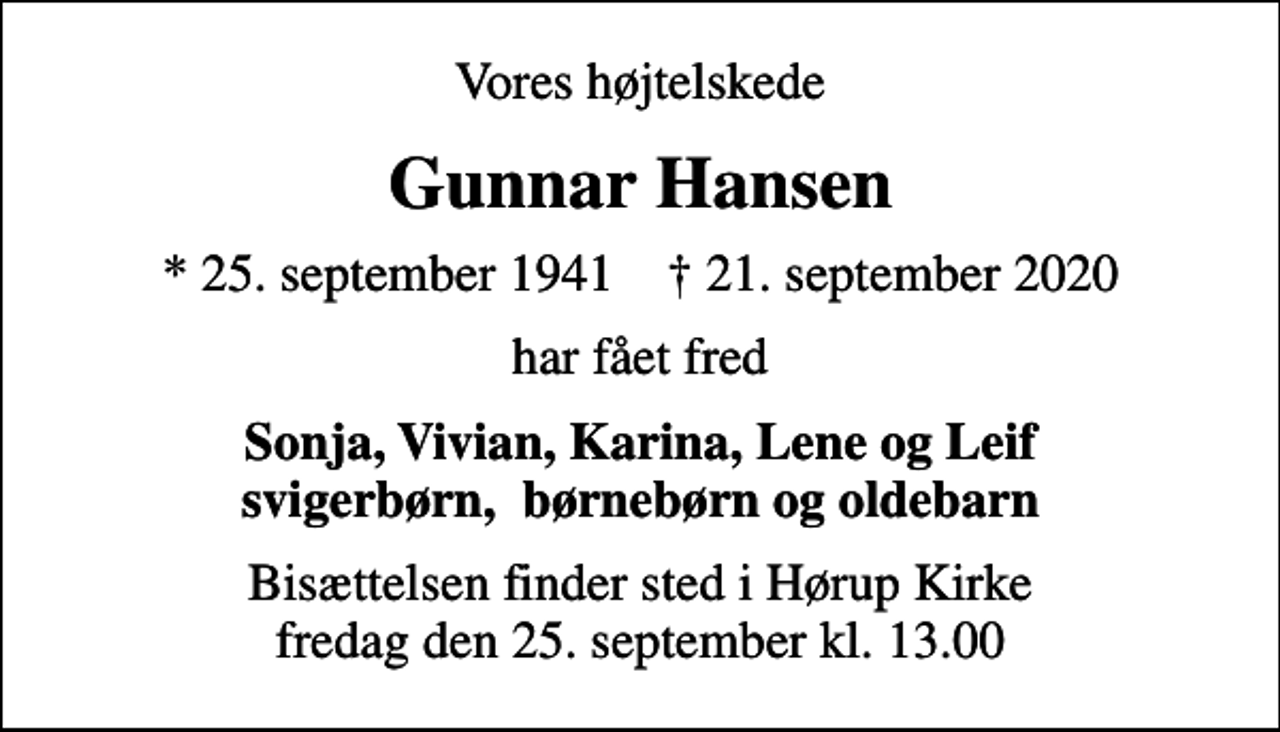 <p>Vores højtelskede<br />Gunnar Hansen<br />* 25. september 1941 ✝ 21. september 2020<br />har fået fred<br />Sonja, Vivian, Karina, Lene og Leif svigerbørn, børnebørn og oldebarn<br />Bisættelsen finder sted i Hørup Kirke fredag den 25. september kl. 13.00</p>