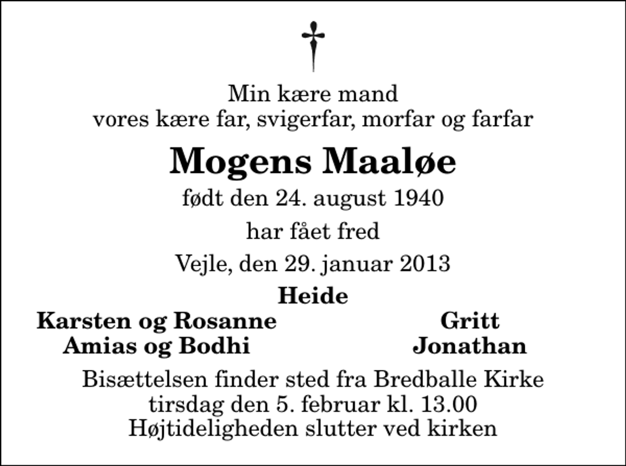 <p>Min kære mand vores kære far, svigerfar, morfar og farfar<br />Mogens Maaløe<br />født den 24. august 1940<br />har fået fred<br />Vejle, den 29. januar 2013<br />Heide<br />Karsten og Rosanne<br />Gritt<br />Amias og Bodhi<br />Jonathan<br />Bisættelsen finder sted fra Bredballe Kirke tirsdag den 5. februar kl. 13.00 Højtideligheden slutter ved kirken</p>