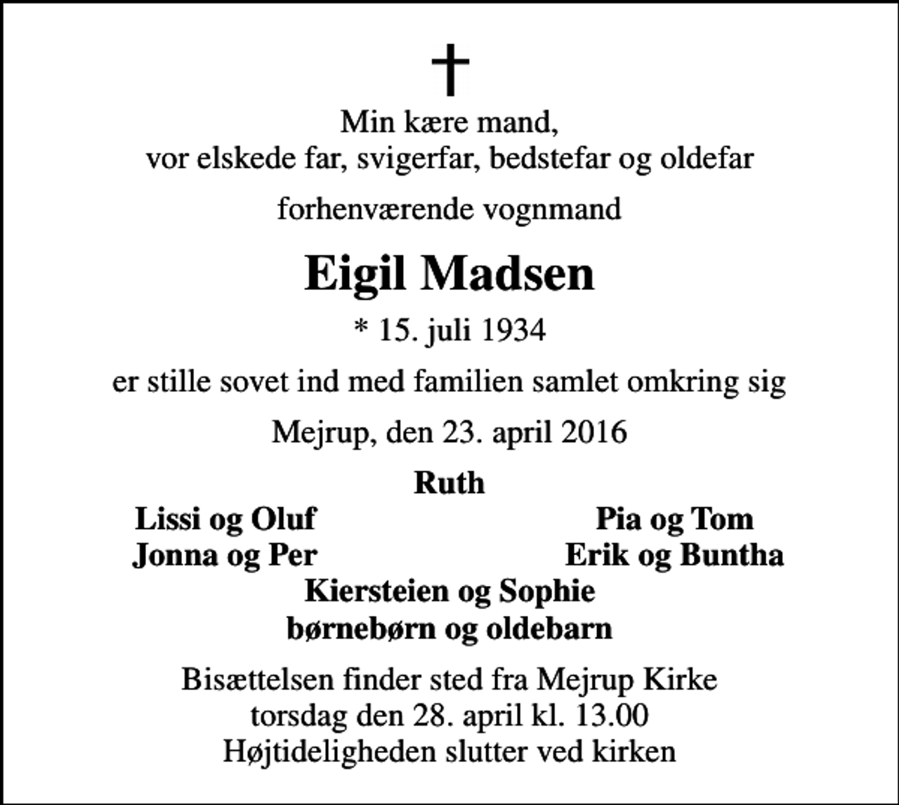 <p>Min kære mand, vor elskede far, svigerfar, bedstefar og oldefar<br />forhenværende vognmand<br />Eigil Madsen<br />* 15. juli 1934<br />er stille sovet ind med familien samlet omkring sig<br />Mejrup, den 23. april 2016<br />Ruth<br />Lissi og Oluf<br />Pia og Tom<br />Jonna og Per<br />Erik og Buntha<br />Bisættelsen finder sted fra Mejrup Kirke torsdag den 28. april kl. 13.00 Højtideligheden slutter ved kirken</p>