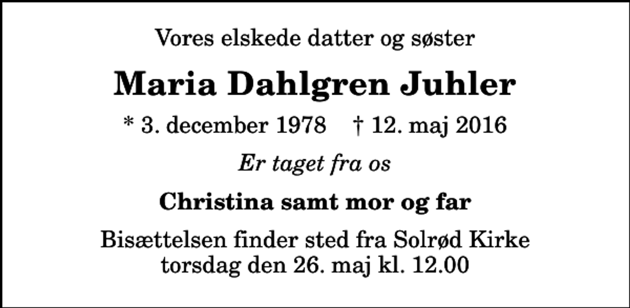 <p>Vores elskede datter og søster<br />Maria Dahlgren Juhler<br />* 3. december 1978 ✝ 12. maj 2016<br />Er taget fra os<br />Christina samt mor og far<br />Bisættelsen finder sted fra Solrød Kirke torsdag den 26. maj kl. 12.00</p>