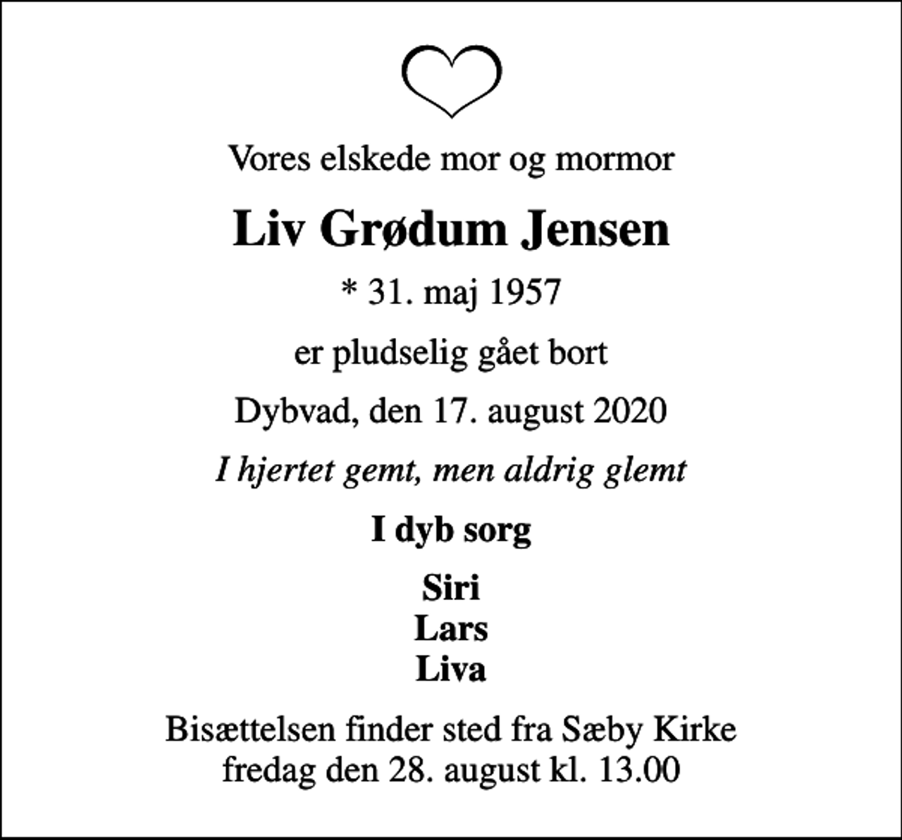 <p>Vores elskede mor og mormor<br />Liv Grødum Jensen<br />* 31. maj 1957<br />er pludselig gået bort<br />Dybvad, den 17. august 2020<br />I hjertet gemt, men aldrig glemt<br />I dyb sorg<br />Siri Lars Liva<br />Bisættelsen finder sted fra Sæby Kirke fredag den 28. august kl. 13.00</p>