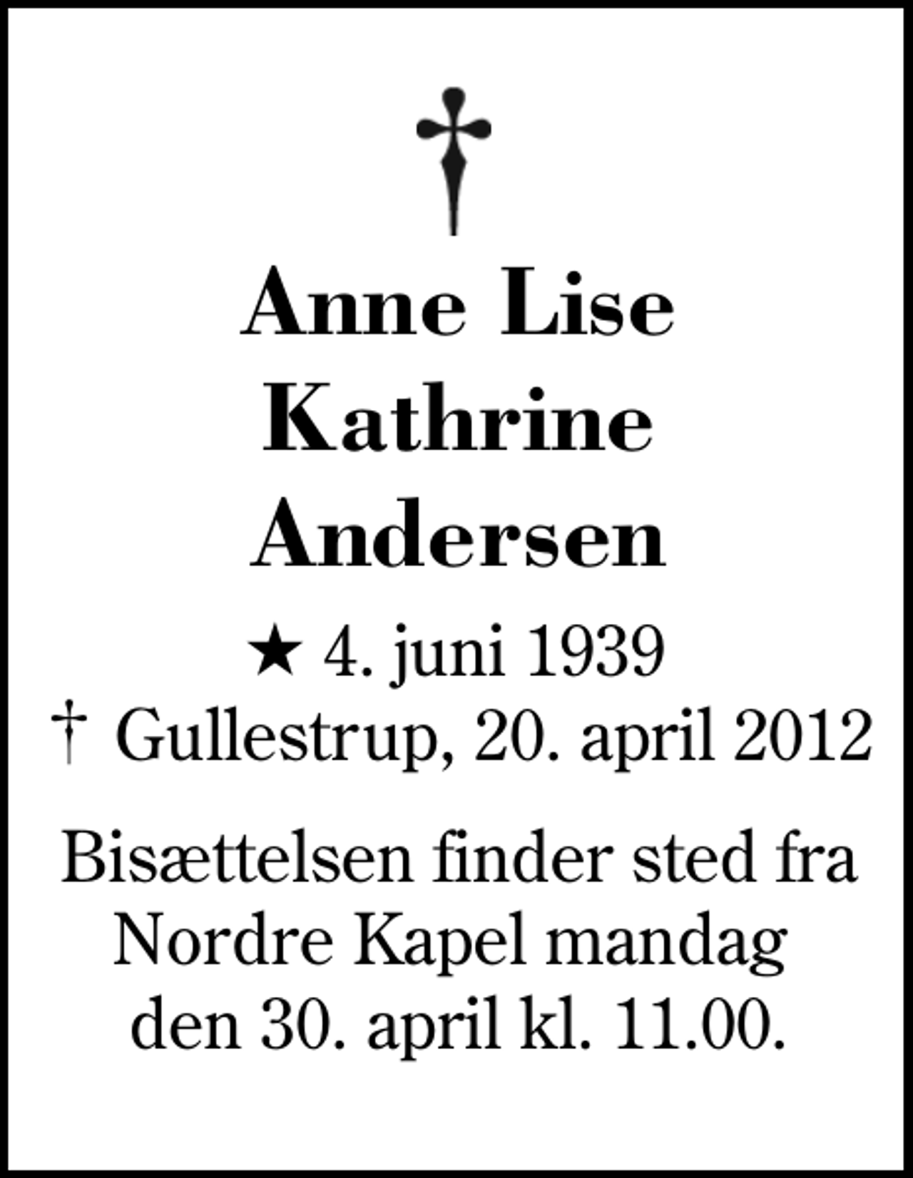 <p>Anne Lise Kathrine Andersen<br />* 4. juni 1939<br />✝ Gullestrup, 20. april 2012<br />Bisættelsen finder sted fra Nordre Kapel mandag den 30. april kl. 11.00.</p>