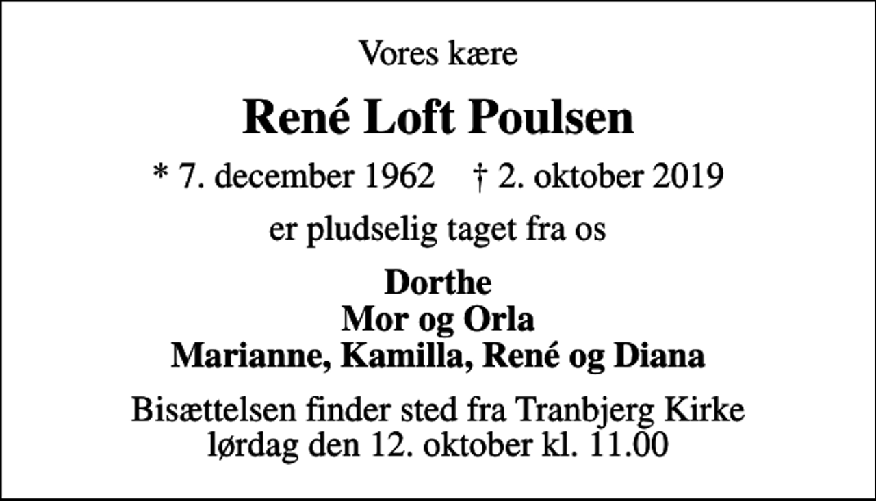<p>Vores kære<br />René Loft Poulsen<br />* 7. december 1962 ✝ 2. oktober 2019<br />er pludselig taget fra os<br />Dorthe Mor og Orla Marianne, Kamilla, René og Diana<br />Bisættelsen finder sted fra Tranbjerg Kirke lørdag den 12. oktober kl. 11.00</p>